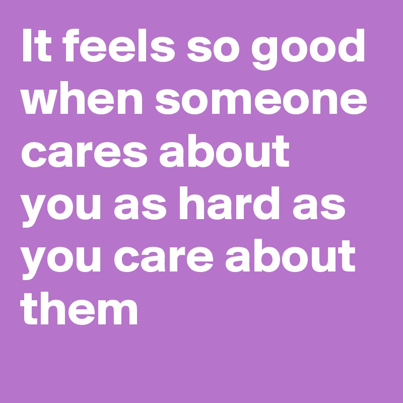 It feels so good when someone cares about you as hard as you care about them 