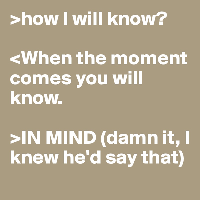 >how I will know?

<When the moment comes you will know.

>IN MIND (damn it, I knew he'd say that)