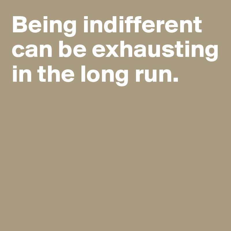 Being indifferent can be exhausting in the long run. 




