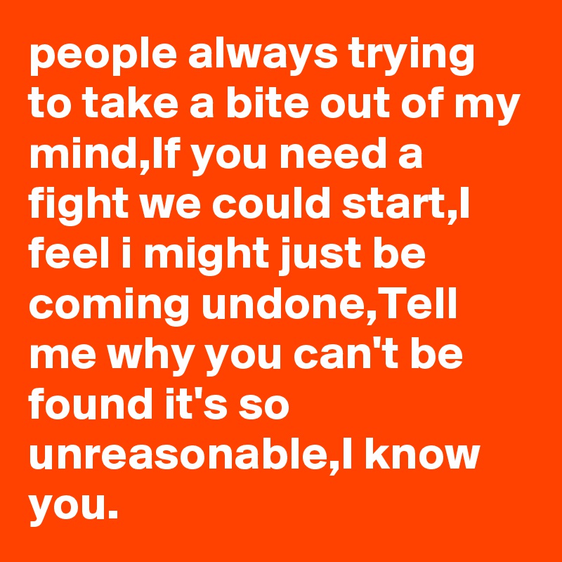 people always trying to take a bite out of my mind,If you need a fight we could start,I feel i might just be coming undone,Tell me why you can't be found it's so unreasonable,I know you.