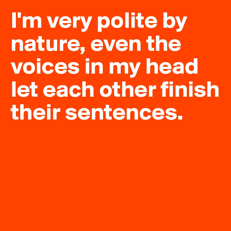 I'm very polite by nature, even the voices in my head let each other finish their sentences.


