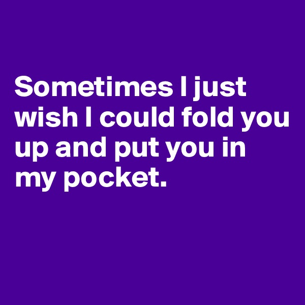 

Sometimes I just wish I could fold you up and put you in my pocket. 


