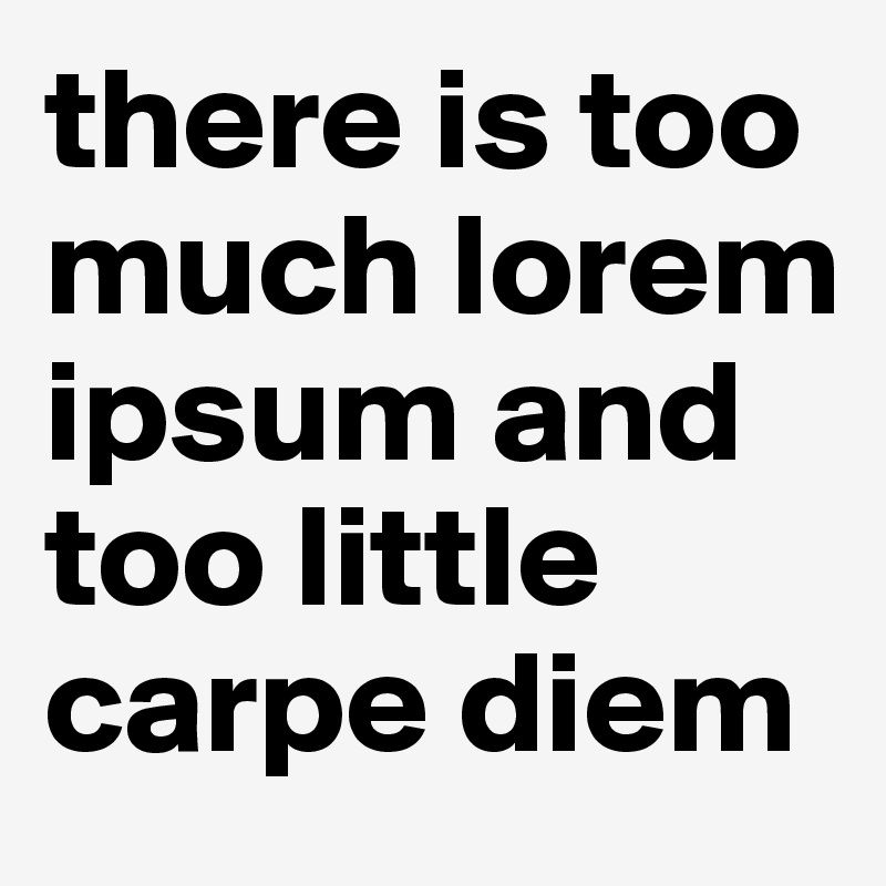 there is too much lorem ipsum and too little carpe diem