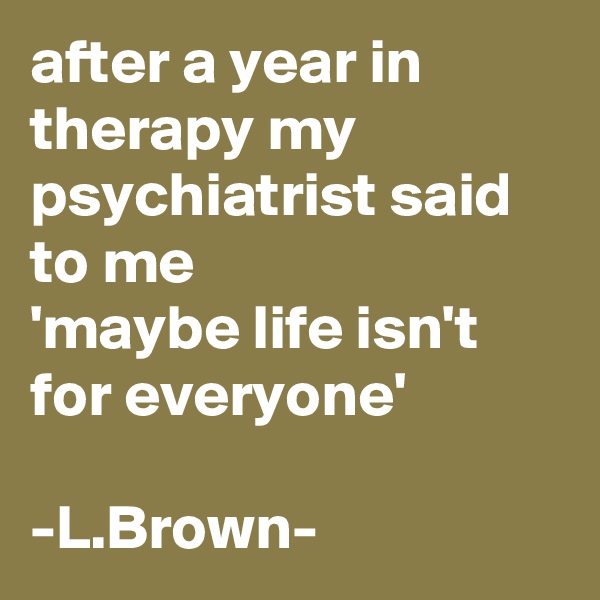after a year in therapy my psychiatrist said to me 
'maybe life isn't for everyone'

-L.Brown-