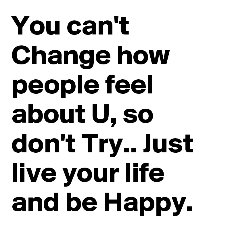 You can't Change how people feel about U, so don't Try.. Just live your life and be Happy.