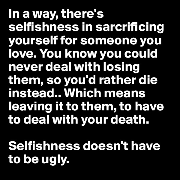 In a way, there's selfishness in sarcrificing yourself for someone you love. You know you could never deal with losing them, so you'd rather die instead.. Which means leaving it to them, to have to deal with your death.

Selfishness doesn't have to be ugly.