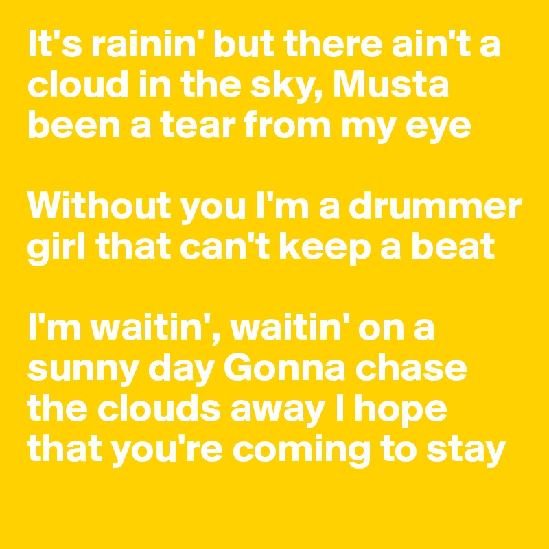 It's rainin' but there ain't a cloud in the sky, Musta been a tear from my eye 

Without you I'm a drummer girl that can't keep a beat 

I'm waitin', waitin' on a sunny day Gonna chase the clouds away I hope that you're coming to stay