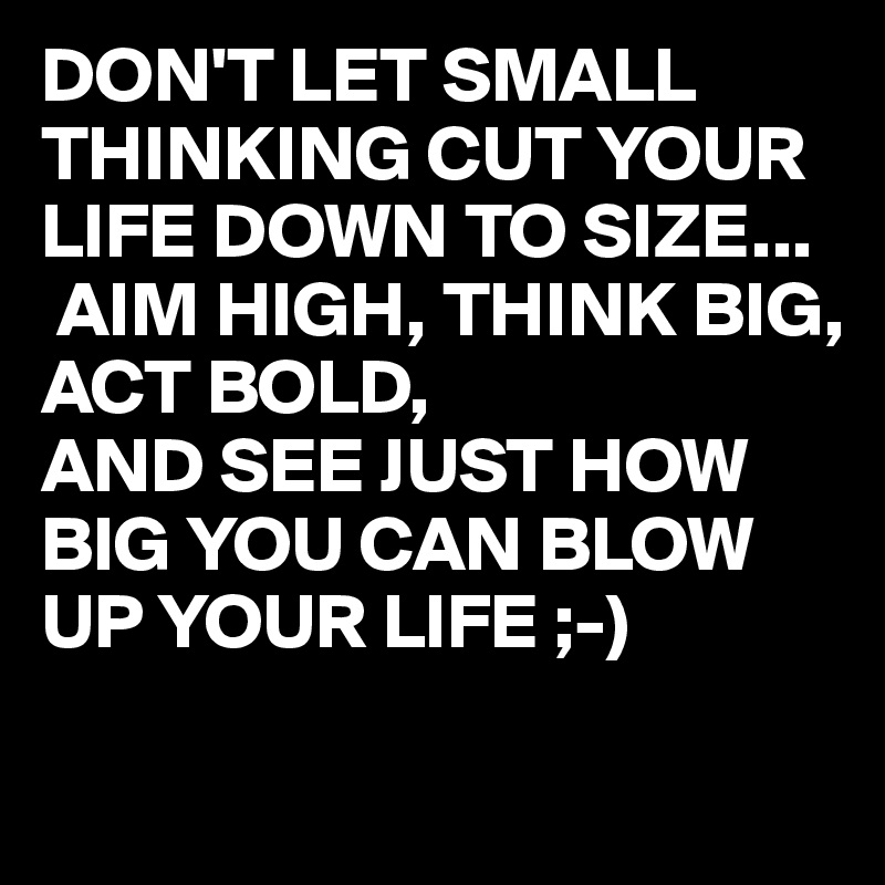 DON'T LET SMALL THINKING CUT YOUR LIFE DOWN TO SIZE...
 AIM HIGH, THINK BIG, ACT BOLD,
AND SEE JUST HOW BIG YOU CAN BLOW UP YOUR LIFE ;-) 

