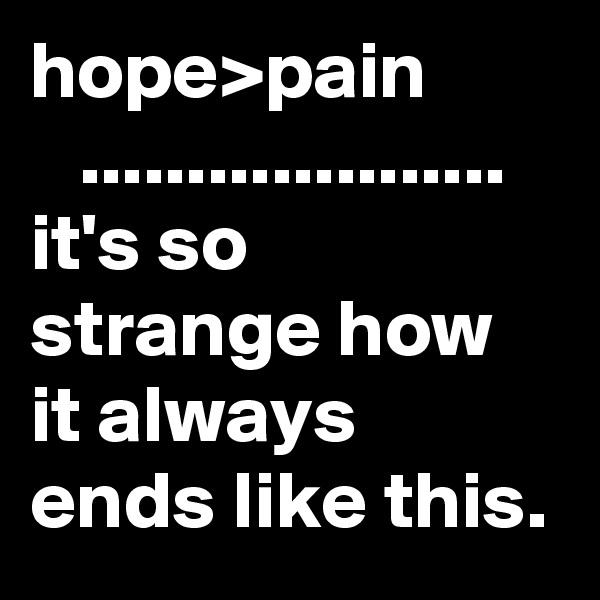 hope>pain
   .................... 
it's so strange how it always ends like this.