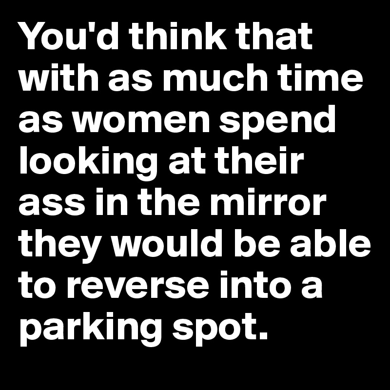 You'd think that with as much time as women spend looking at their ass in the mirror they would be able to reverse into a parking spot.