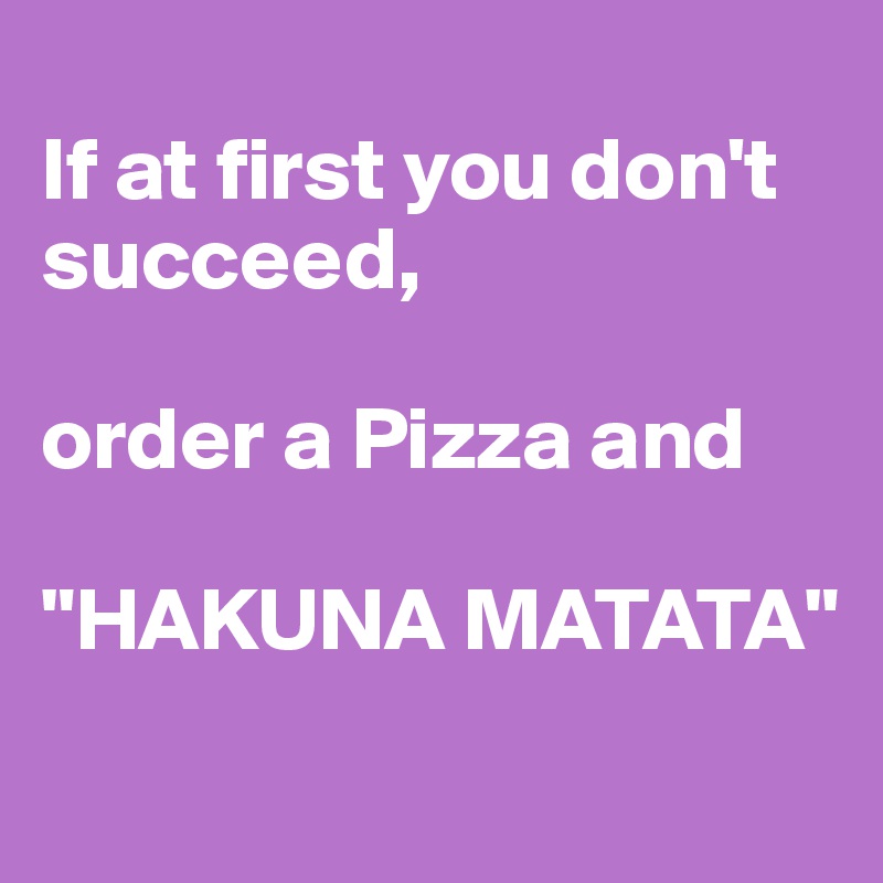 
If at first you don't succeed,

order a Pizza and

"HAKUNA MATATA"
