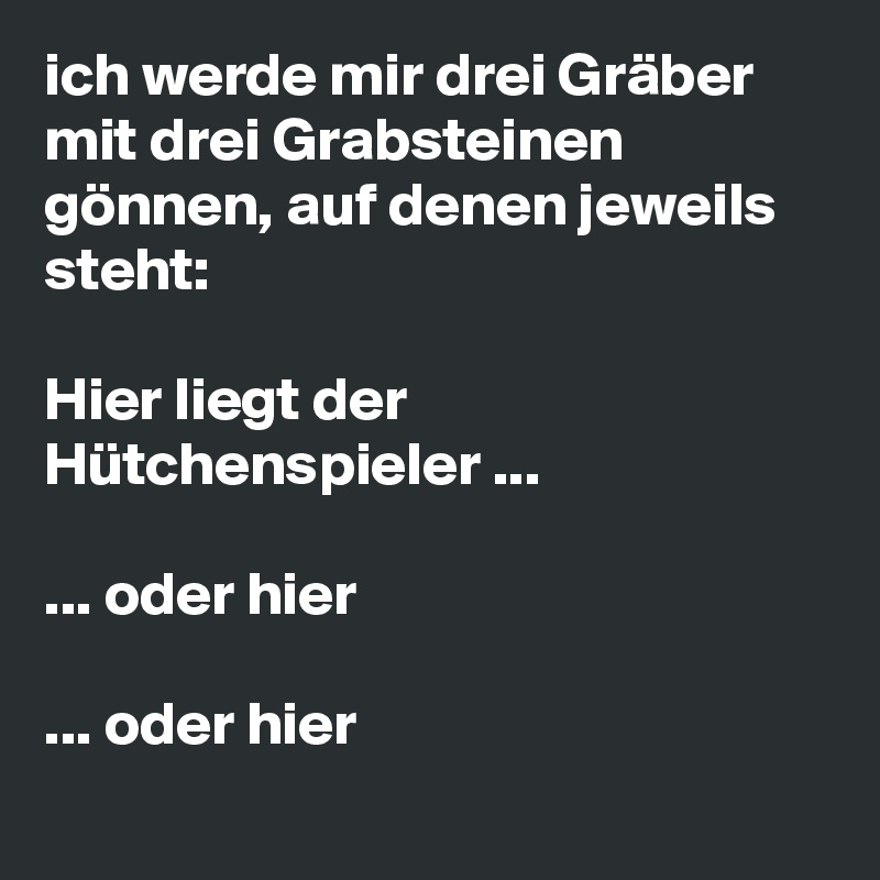 ich werde mir drei Gräber mit drei Grabsteinen gönnen, auf denen jeweils steht:

Hier liegt der Hütchenspieler ...

... oder hier 

... oder hier 
        