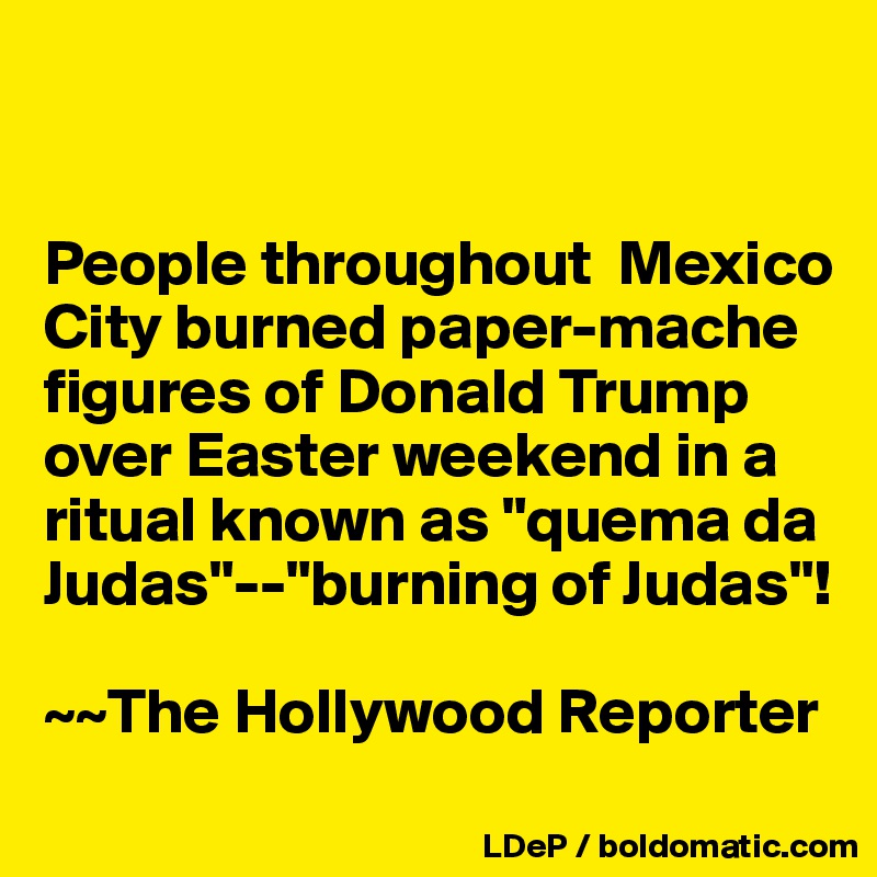 


People throughout  Mexico City burned paper-mache figures of Donald Trump over Easter weekend in a ritual known as "quema da Judas"--"burning of Judas"!

~~The Hollywood Reporter