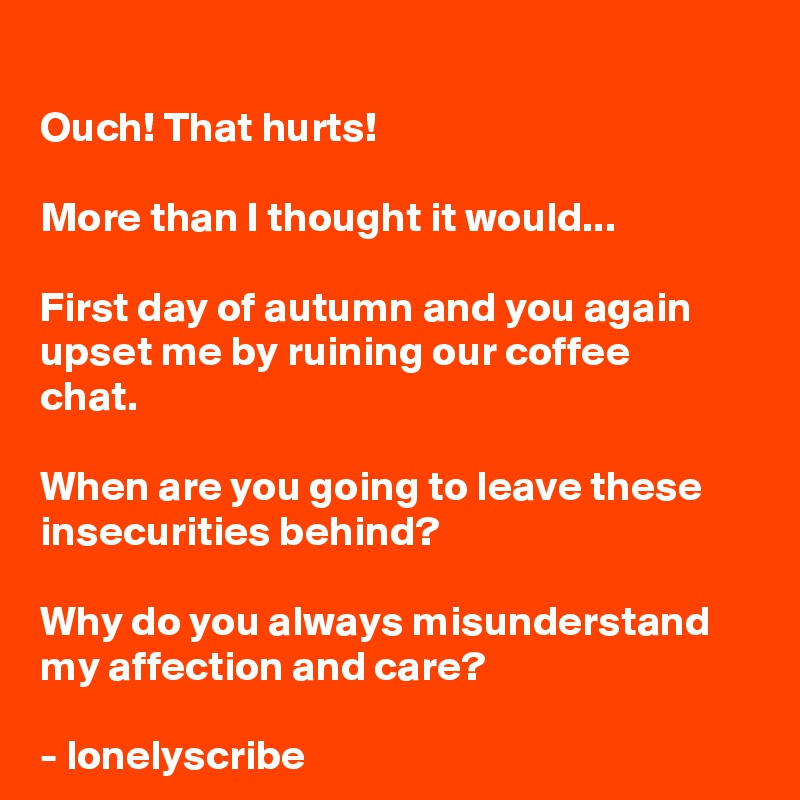 
Ouch! That hurts!

More than I thought it would...

First day of autumn and you again upset me by ruining our coffee 
chat.

When are you going to leave these insecurities behind?

Why do you always misunderstand 
my affection and care?

- lonelyscribe 