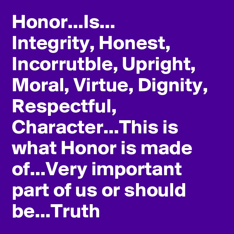 Honor...Is...
Integrity, Honest, Incorrutble, Upright, Moral, Virtue, Dignity, Respectful, Character...This is what Honor is made of...Very important part of us or should be...Truth