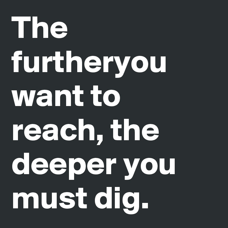 The furtheryou want to reach, the deeper you must dig.
