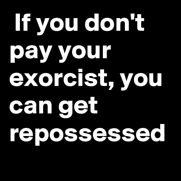  If you don't pay your exorcist, you can get repossessed