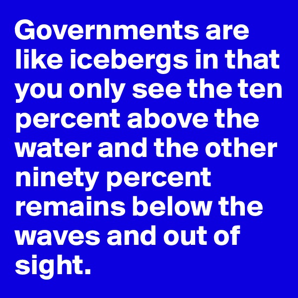 Governments are like icebergs in that you only see the ten percent above the water and the other ninety percent remains below the waves and out of sight.