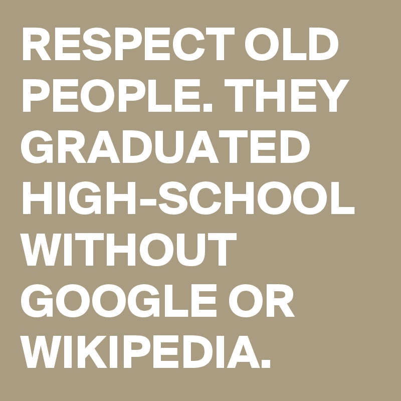 RESPECT OLD PEOPLE. THEY GRADUATED HIGH-SCHOOL WITHOUT GOOGLE OR WIKIPEDIA. 