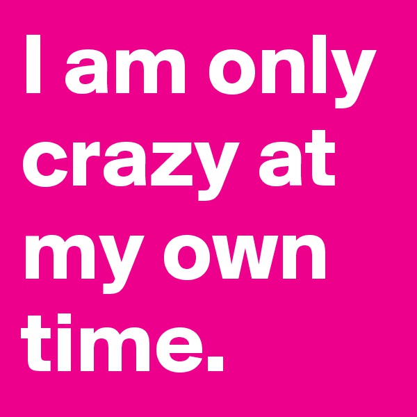 I am only crazy at my own time.