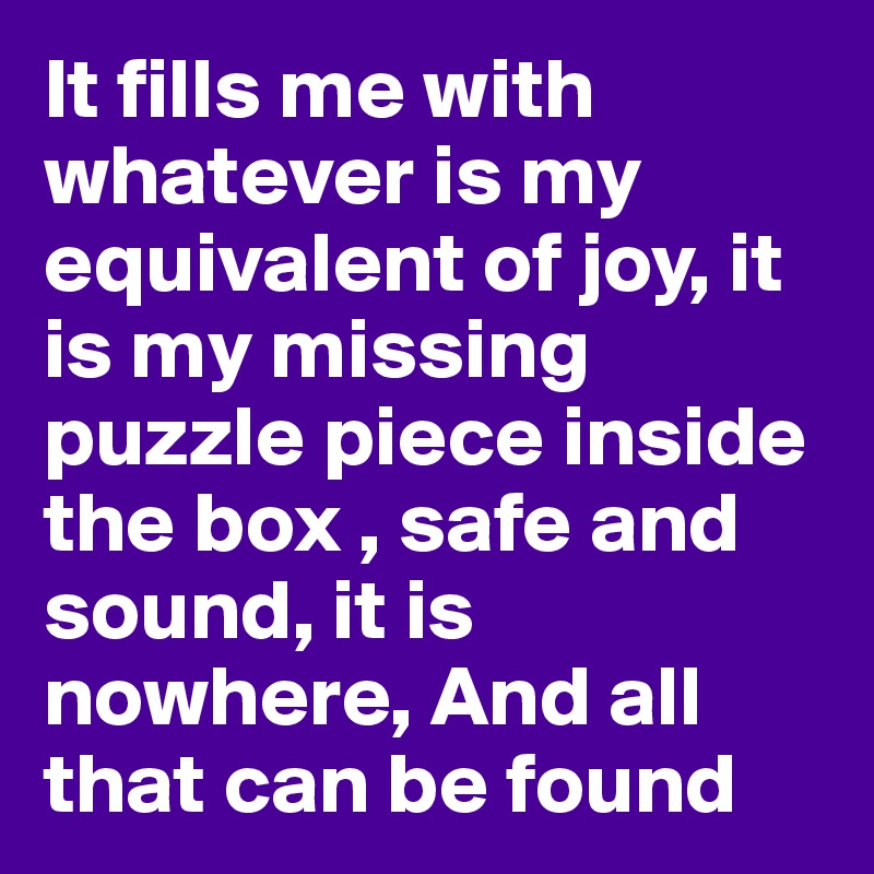It fills me with whatever is my equivalent of joy, it is my missing puzzle piece inside the box , safe and sound, it is nowhere, And all that can be found