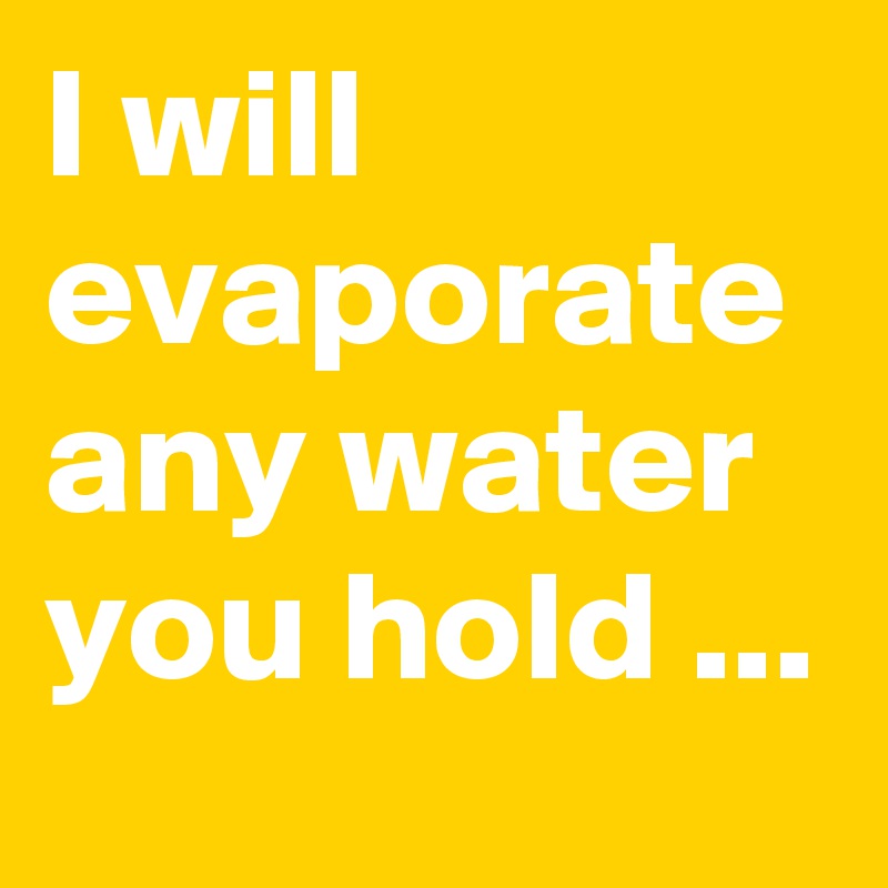 I will evaporate any water you hold ...