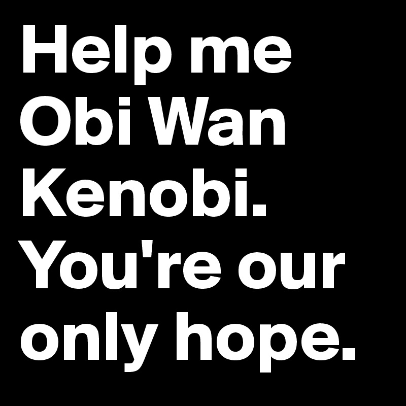 Help me Obi Wan Kenobi. You're our only hope.
