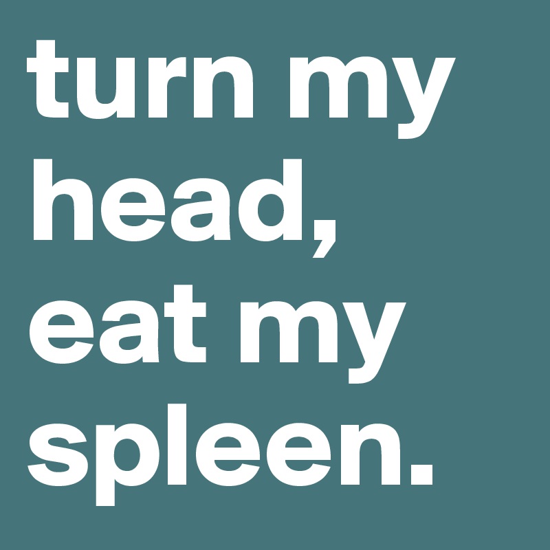 turn my head, eat my spleen.