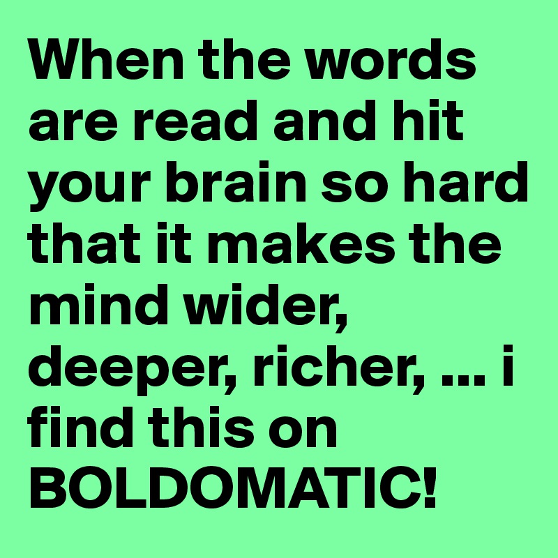 When the words are read and hit your brain so hard that it makes the mind wider, deeper, richer, ... i find this on BOLDOMATIC! 