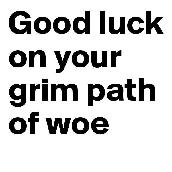 Good luck on your grim path of woe
