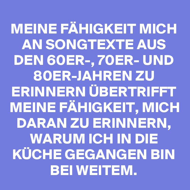 MEINE FÄHIGKEIT MICH AN SONGTEXTE AUS DEN 60ER-, 70ER- UND 80ER-JAHREN ZU ERINNERN ÜBERTRIFFT MEINE FÄHIGKEIT, MICH DARAN ZU ERINNERN, WARUM ICH IN DIE KÜCHE GEGANGEN BIN BEI WEITEM.