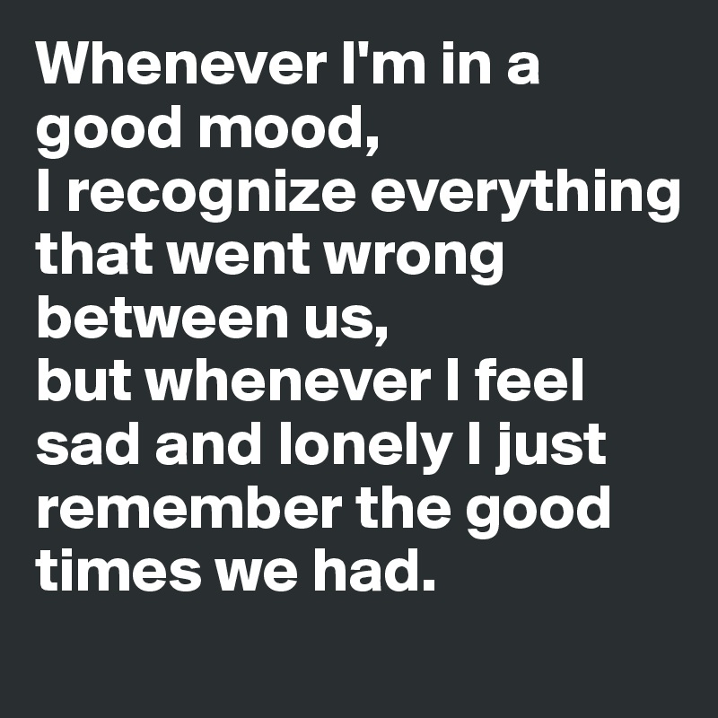 Whenever I'm in a good mood, 
I recognize everything that went wrong between us, 
but whenever I feel sad and lonely I just remember the good times we had. 
