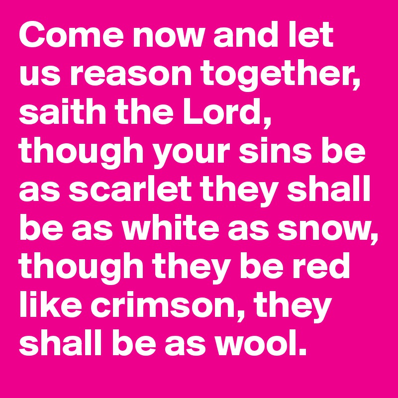 Come now and let us reason together, saith the Lord, though your sins be as scarlet they shall be as white as snow, though they be red like crimson, they shall be as wool. 