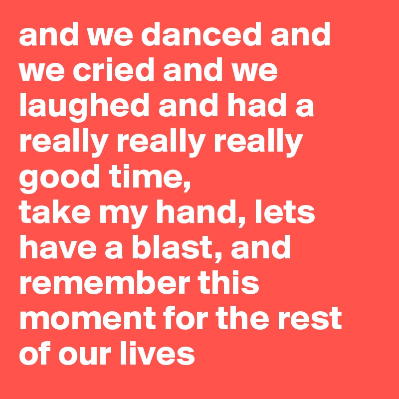 and we danced and we cried and we laughed and had a really really really good time,
take my hand, lets have a blast, and remember this moment for the rest of our lives