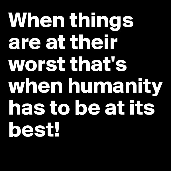 When things are at their worst that's when humanity has to be at its best!