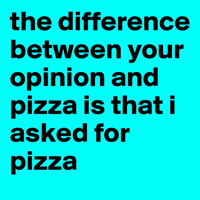 the difference between your opinion and pizza is that i asked for pizza