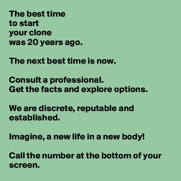 The best time
to start
your clone
was 20 years ago.

The next best time is now.

Consult a professional.
Get the facts and explore options.

We are discrete, reputable and established. 

Imagine, a new life in a new body!

Call the number at the bottom of your screen.