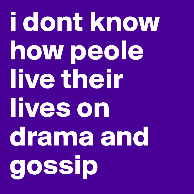 i dont know how peole live their lives on drama and gossip 
