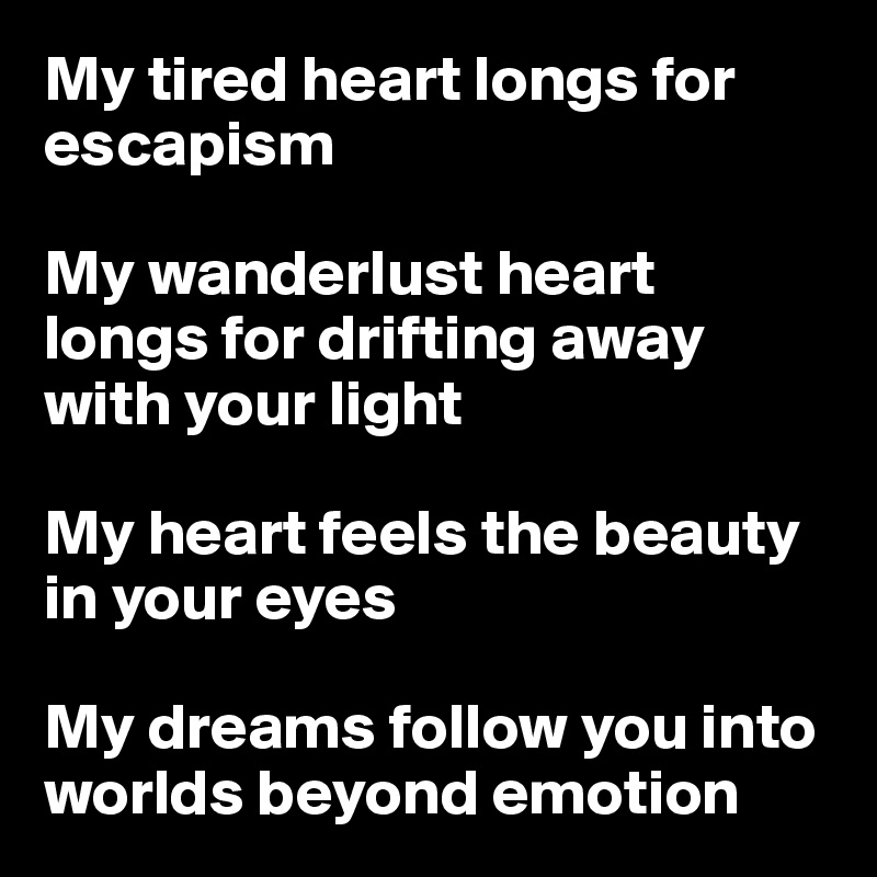 My tired heart longs for escapism 

My wanderlust heart longs for drifting away with your light 

My heart feels the beauty in your eyes

My dreams follow you into worlds beyond emotion