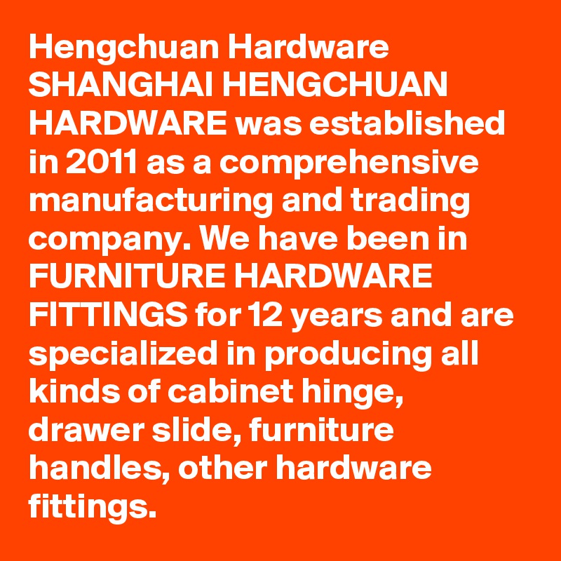 Hengchuan Hardware
SHANGHAI HENGCHUAN HARDWARE was established in 2011 as a comprehensive manufacturing and trading company. We have been in FURNITURE HARDWARE FITTINGS for 12 years and are specialized in producing all kinds of cabinet hinge, drawer slide, furniture handles, other hardware fittings. 