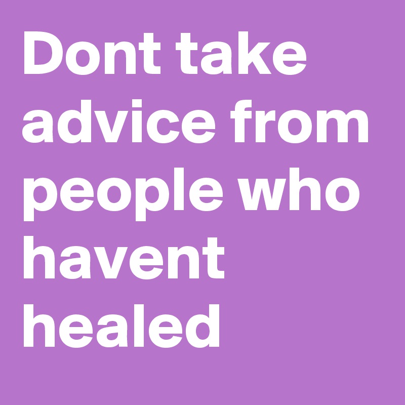 Dont take advice from people who havent healed