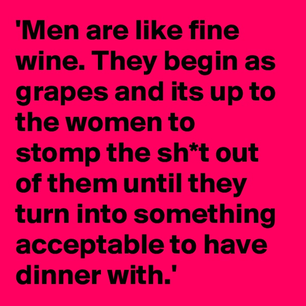 'Men are like fine wine. They begin as grapes and its up to the women to stomp the sh*t out of them until they turn into something acceptable to have dinner with.' 