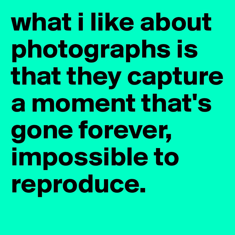 what i like about photographs is that they capture a moment that's gone forever, impossible to reproduce.