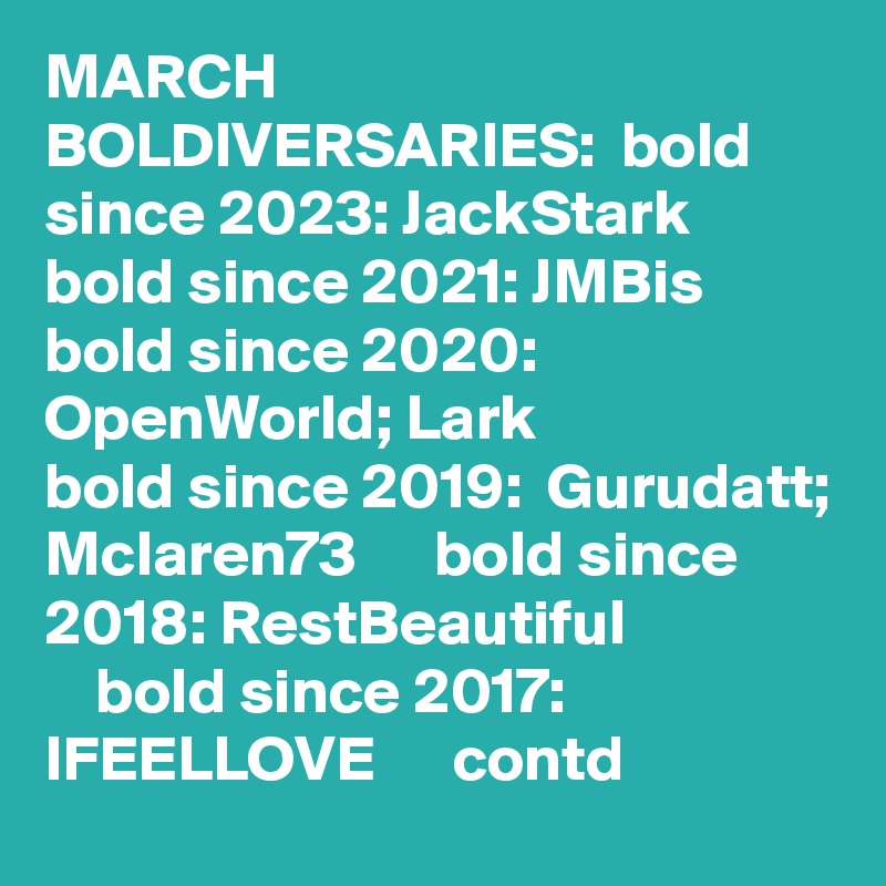 MARCH BOLDIVERSARIES:  bold since 2023: JackStark   bold since 2021: JMBis   bold since 2020:  OpenWorld; Lark              bold since 2019:  Gurudatt; Mclaren73      bold since 2018: RestBeautiful                     bold since 2017: IFEELLOVE      contd