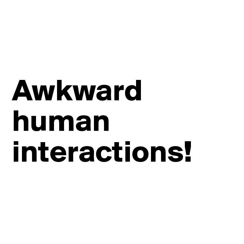 

Awkward human interactions!

