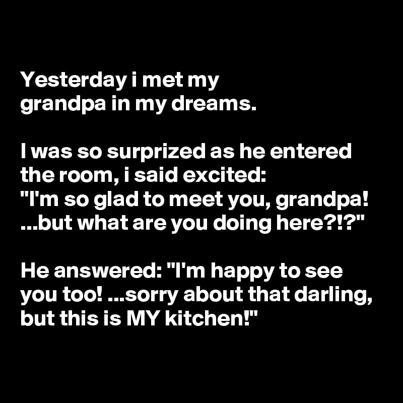 

Yesterday i met my
grandpa in my dreams.

I was so surprized as he entered the room, i said excited:
"I'm so glad to meet you, grandpa! ...but what are you doing here?!?"

He answered: "I'm happy to see
you too! ...sorry about that darling,
but this is MY kitchen!"

