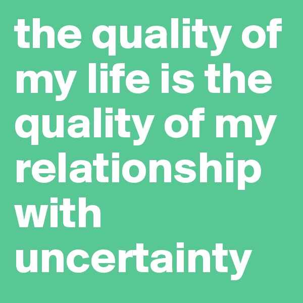 the quality of my life is the quality of my relationship with uncertainty