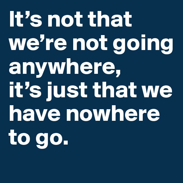 It’s not that we’re not going anywhere, 
it’s just that we have nowhere to go.