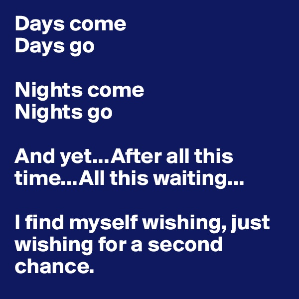 Days come
Days go

Nights come
Nights go

And yet...After all this time...All this waiting...

I find myself wishing, just wishing for a second chance.