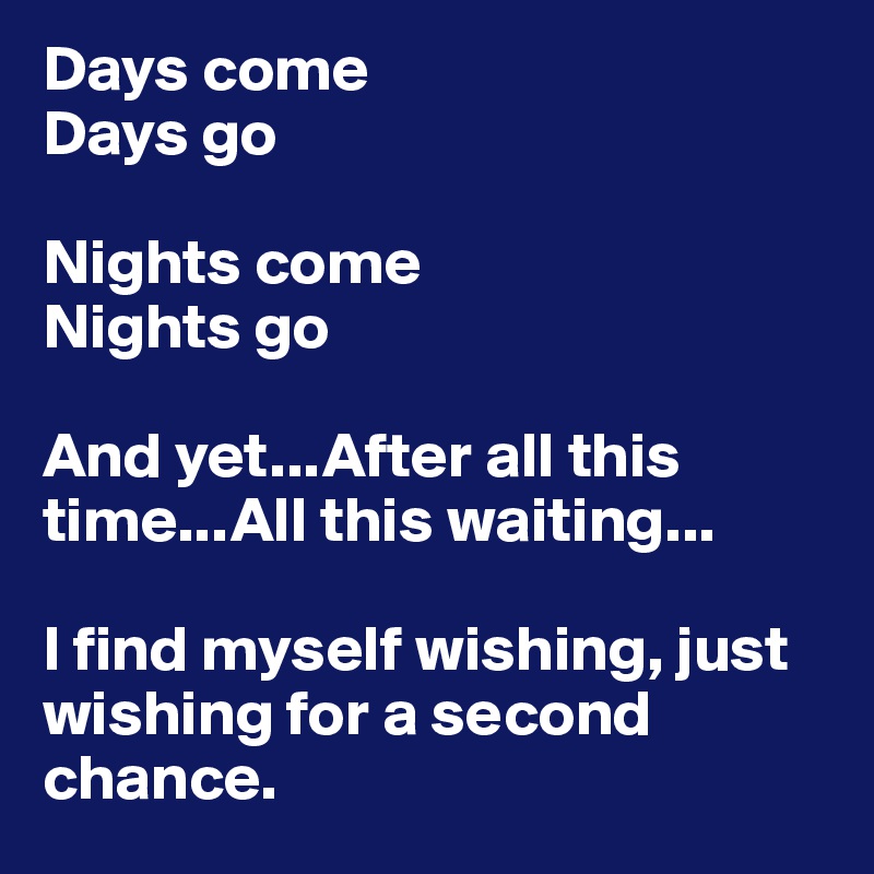 Days come
Days go

Nights come
Nights go

And yet...After all this time...All this waiting...

I find myself wishing, just wishing for a second chance.
